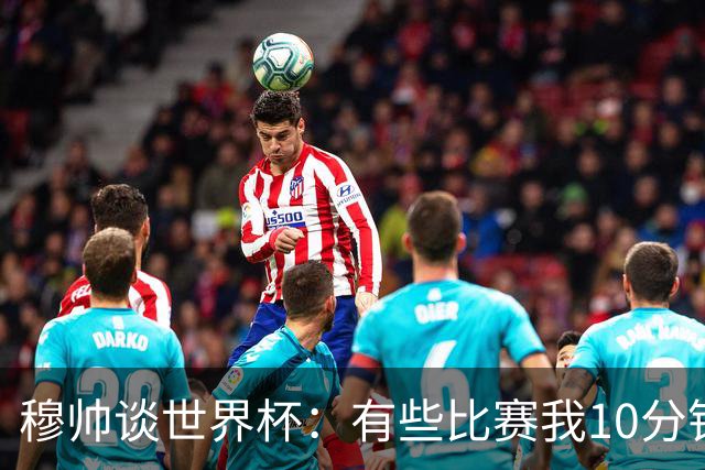 穆帅谈世界杯：有些比赛我10分钟就关电视了 世界杯应是最顶级的