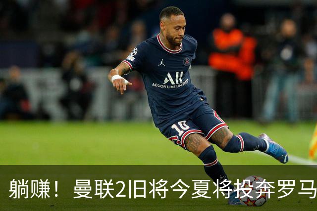 躺赚！曼联2旧将今夏将投奔罗马，红魔有望坐收千万英镑分成