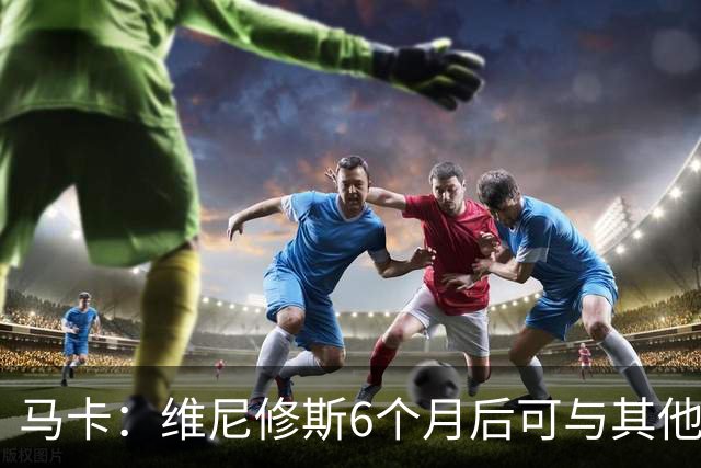 马卡：维尼修斯6个月后可与其他队谈判 皇马不太可能给3000万年薪